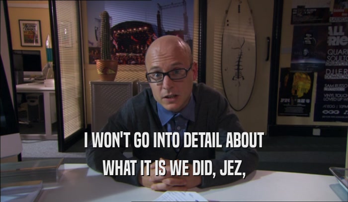 I WON'T GO INTO DETAIL ABOUT WHAT IT IS WE DID, JEZ, 