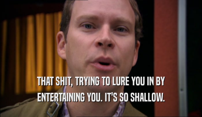 THAT SHIT, TRYING TO LURE YOU IN BY ENTERTAINING YOU. IT'S SO SHALLOW. 