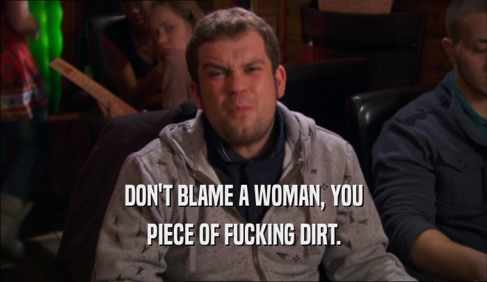 DON'T BLAME A WOMAN, YOU
 PIECE OF FUCKING DIRT.
 
