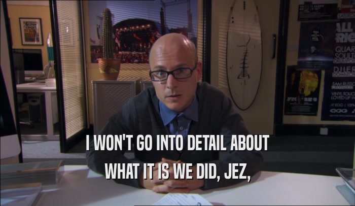 I WON'T GO INTO DETAIL ABOUT WHAT IT IS WE DID, JEZ, 