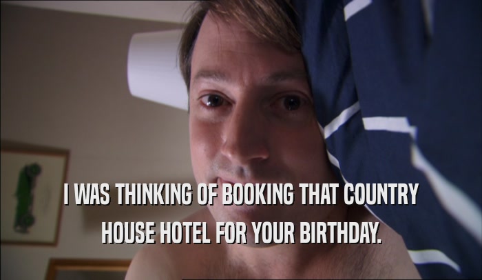 I WAS THINKING OF BOOKING THAT COUNTRY HOUSE HOTEL FOR YOUR BIRTHDAY. 