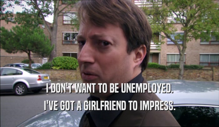 I DON'T WANT TO BE UNEMPLOYED. I'VE GOT A GIRLFRIEND TO IMPRESS. 