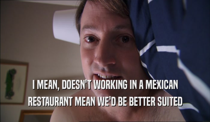 I MEAN, DOESN'T WORKING IN A MEXICAN RESTAURANT MEAN WE'D BE BETTER SUITED 