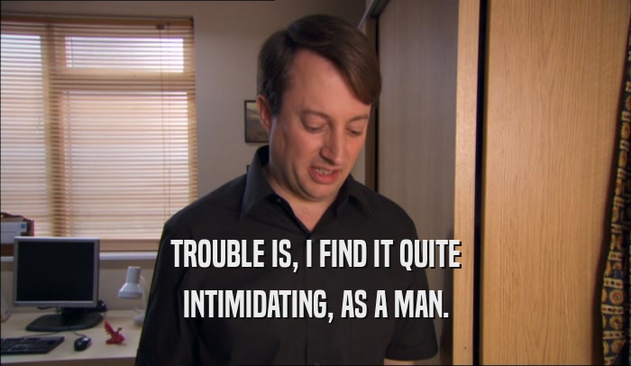 TROUBLE IS, I FIND IT QUITE INTIMIDATING, AS A MAN. 