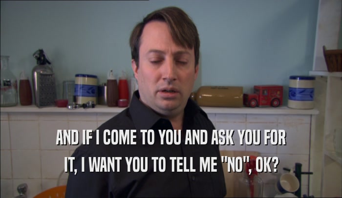 AND IF I COME TO YOU AND ASK YOU FOR IT, I WANT YOU TO TELL ME 