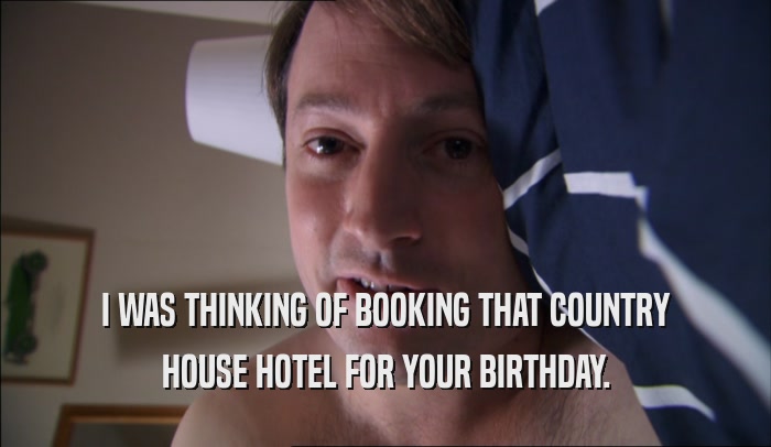 I WAS THINKING OF BOOKING THAT COUNTRY HOUSE HOTEL FOR YOUR BIRTHDAY. 
