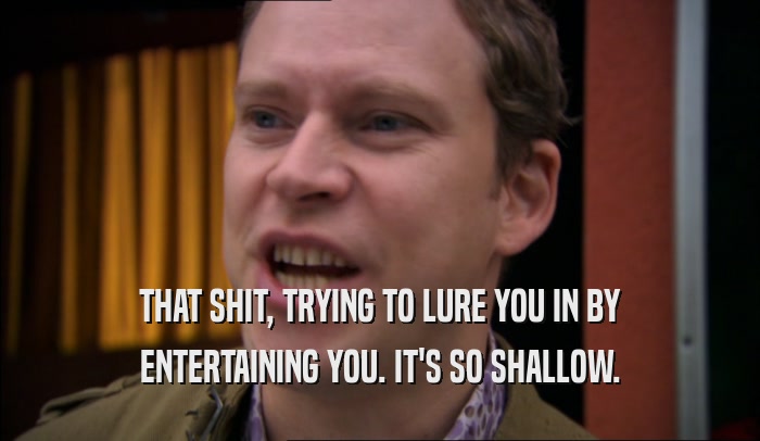 THAT SHIT, TRYING TO LURE YOU IN BY ENTERTAINING YOU. IT'S SO SHALLOW. 