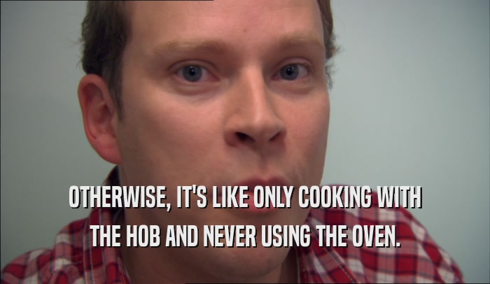 OTHERWISE, IT'S LIKE ONLY COOKING WITH THE HOB AND NEVER USING THE OVEN. 