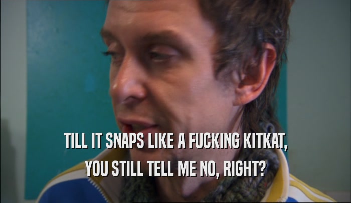 TILL IT SNAPS LIKE A FUCKING KITKAT, YOU STILL TELL ME NO, RIGHT? 