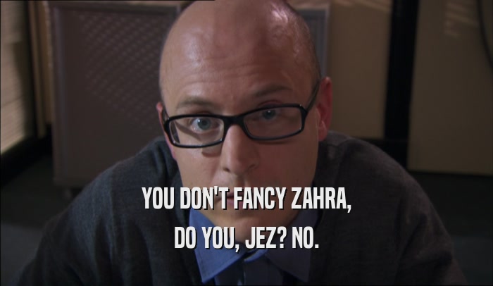 YOU DON'T FANCY ZAHRA, DO YOU, JEZ? NO. 
