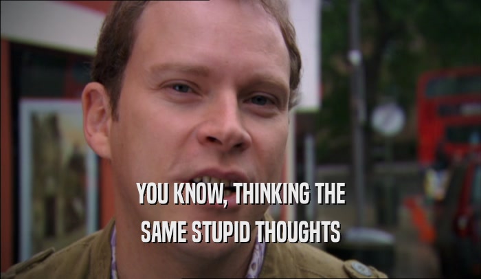 YOU KNOW, THINKING THE SAME STUPID THOUGHTS 