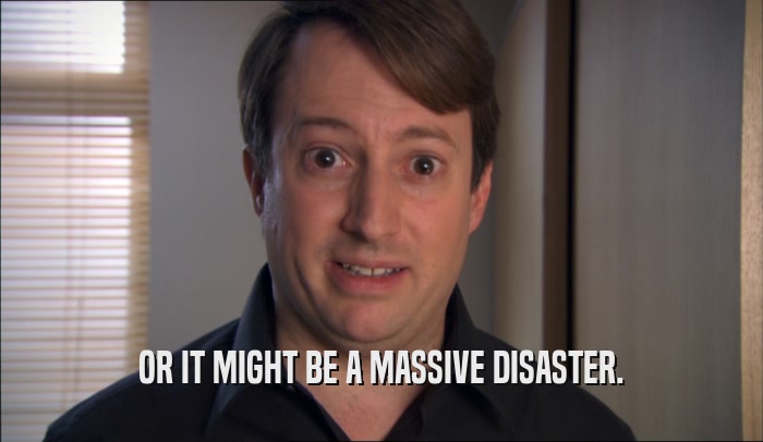 OR IT MIGHT BE A MASSIVE DISASTER.  