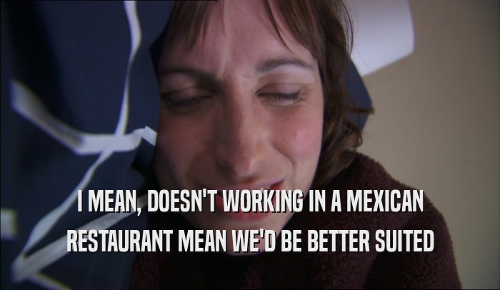 I MEAN, DOESN'T WORKING IN A MEXICAN RESTAURANT MEAN WE'D BE BETTER SUITED 