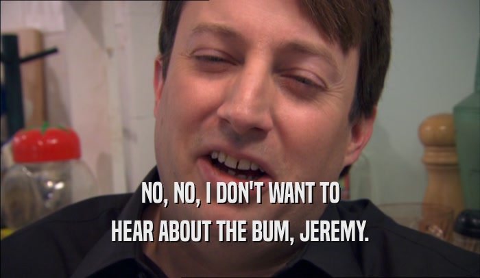 NO, NO, I DON'T WANT TO HEAR ABOUT THE BUM, JEREMY. 