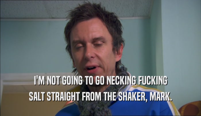 I'M NOT GOING TO GO NECKING FUCKING SALT STRAIGHT FROM THE SHAKER, MARK. 