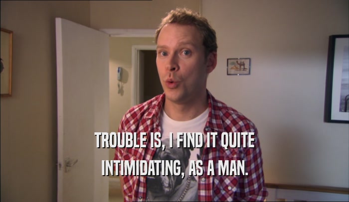 TROUBLE IS, I FIND IT QUITE INTIMIDATING, AS A MAN. 