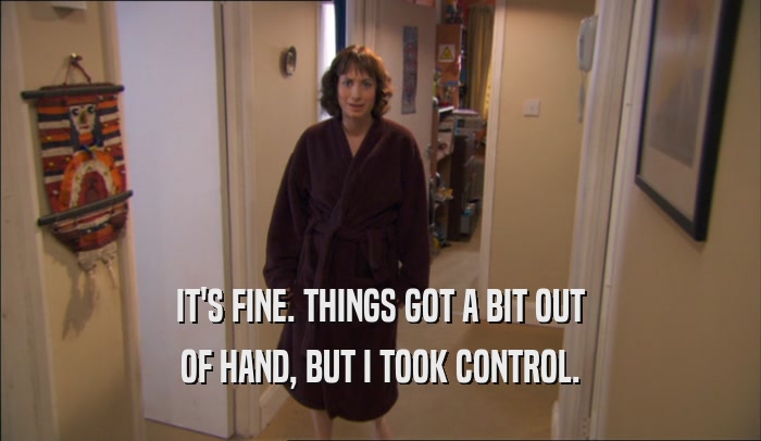 IT'S FINE. THINGS GOT A BIT OUT OF HAND, BUT I TOOK CONTROL. 