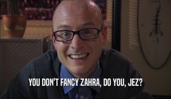 YOU DON'T FANCY ZAHRA, DO YOU, JEZ?  