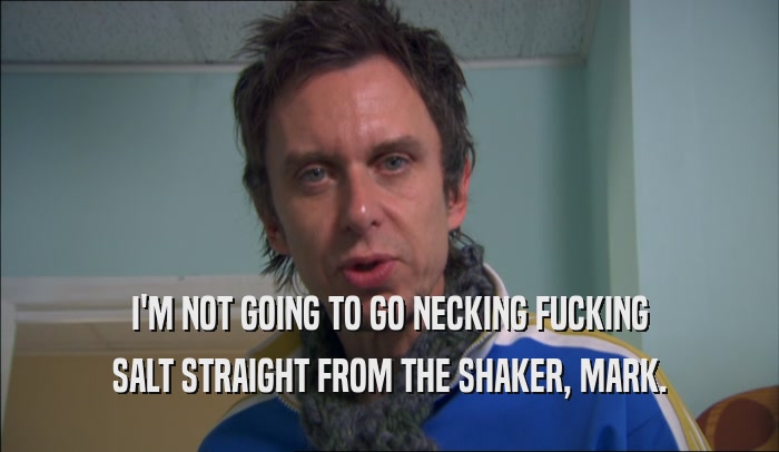 I'M NOT GOING TO GO NECKING FUCKING SALT STRAIGHT FROM THE SHAKER, MARK. 