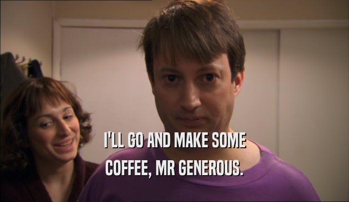 I'LL GO AND MAKE SOME COFFEE, MR GENEROUS. 
