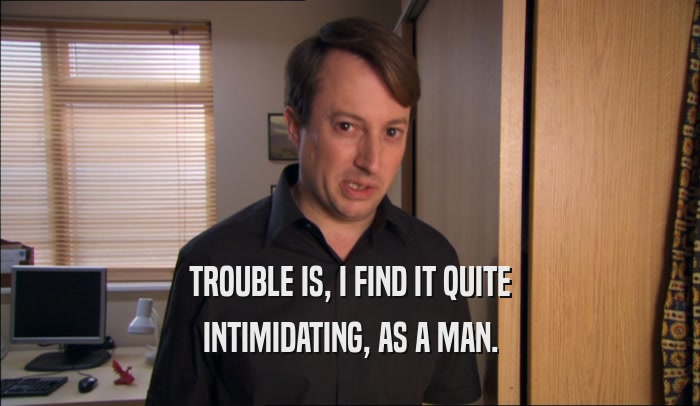 TROUBLE IS, I FIND IT QUITE INTIMIDATING, AS A MAN. 