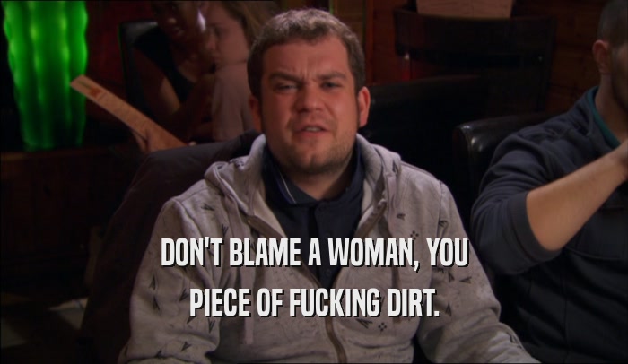DON'T BLAME A WOMAN, YOU
 PIECE OF FUCKING DIRT.
 
