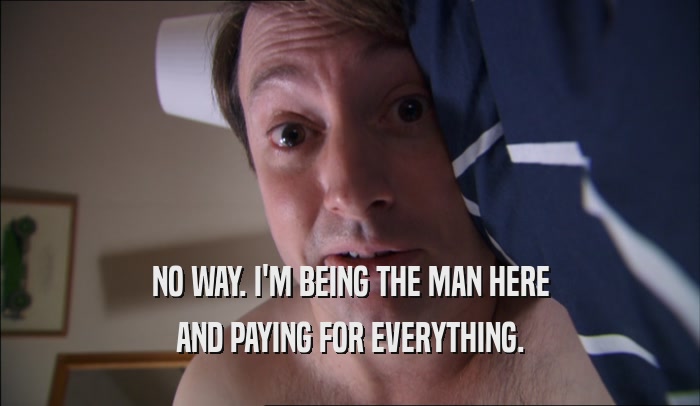 NO WAY. I'M BEING THE MAN HERE AND PAYING FOR EVERYTHING. 