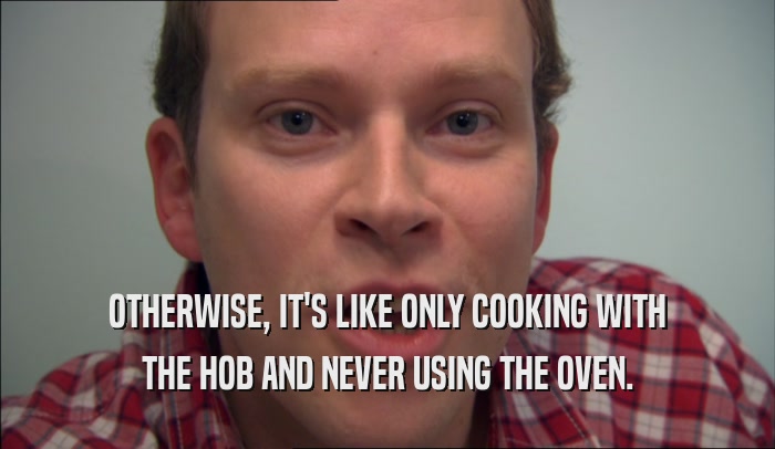 OTHERWISE, IT'S LIKE ONLY COOKING WITH THE HOB AND NEVER USING THE OVEN. 