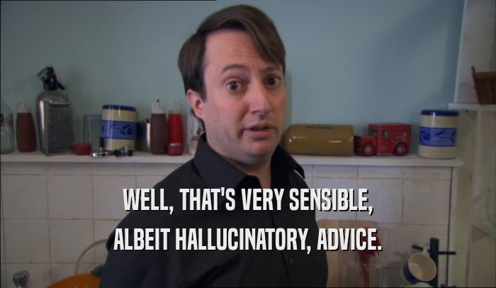 WELL, THAT'S VERY SENSIBLE, ALBEIT HALLUCINATORY, ADVICE. 