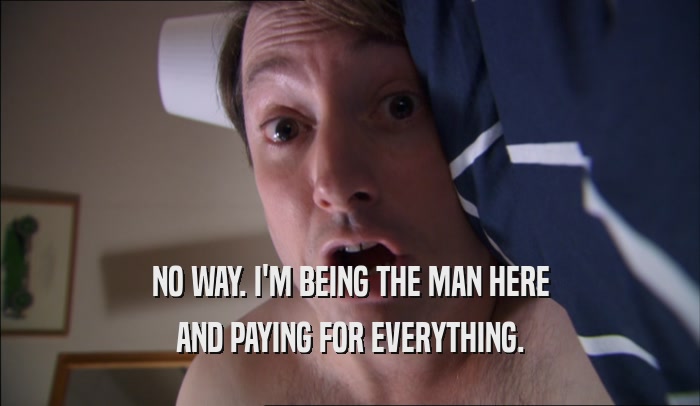 NO WAY. I'M BEING THE MAN HERE AND PAYING FOR EVERYTHING. 