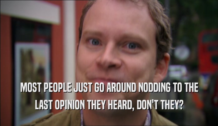 MOST PEOPLE JUST GO AROUND NODDING TO THE LAST OPINION THEY HEARD, DON'T THEY? 