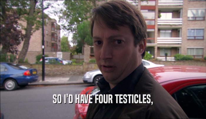 SO I'D HAVE FOUR TESTICLES,  