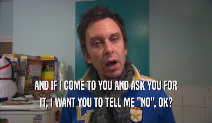 AND IF I COME TO YOU AND ASK YOU FOR IT, I WANT YOU TO TELL ME 