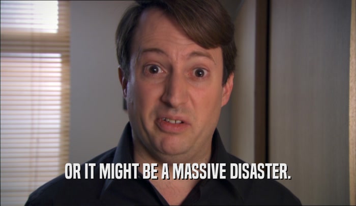 OR IT MIGHT BE A MASSIVE DISASTER.  