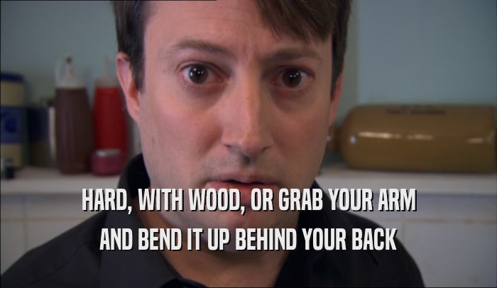 HARD, WITH WOOD, OR GRAB YOUR ARM AND BEND IT UP BEHIND YOUR BACK 