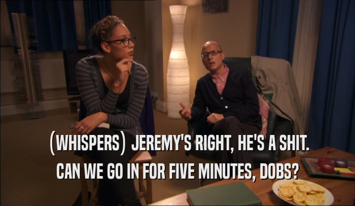 (WHISPERS) JEREMY'S RIGHT, HE'S A SHIT.
 CAN WE GO IN FOR FIVE MINUTES, DOBS?
 