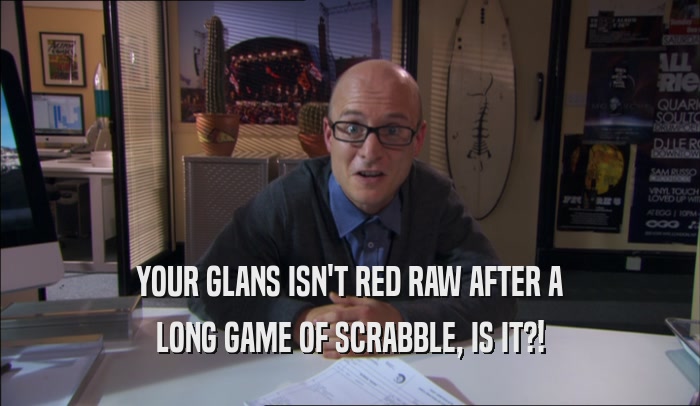 YOUR GLANS ISN'T RED RAW AFTER A LONG GAME OF SCRABBLE, IS IT?! 