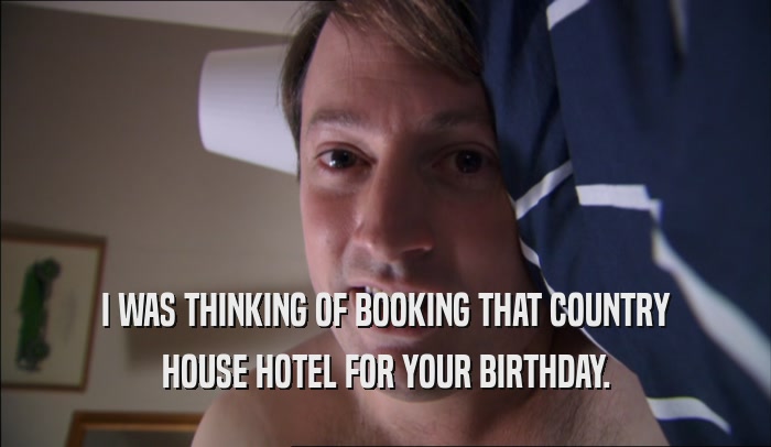 I WAS THINKING OF BOOKING THAT COUNTRY HOUSE HOTEL FOR YOUR BIRTHDAY. 