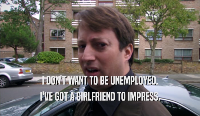 I DON'T WANT TO BE UNEMPLOYED. I'VE GOT A GIRLFRIEND TO IMPRESS. 