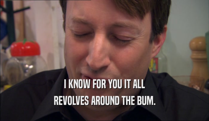 I KNOW FOR YOU IT ALL
 REVOLVES AROUND THE BUM.
 