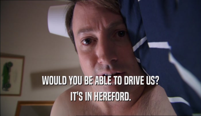 WOULD YOU BE ABLE TO DRIVE US? IT'S IN HEREFORD. 