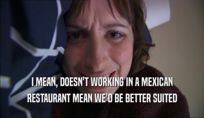 I MEAN, DOESN'T WORKING IN A MEXICAN RESTAURANT MEAN WE'D BE BETTER SUITED 