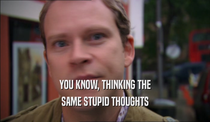 YOU KNOW, THINKING THE SAME STUPID THOUGHTS 