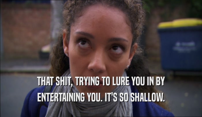 THAT SHIT, TRYING TO LURE YOU IN BY ENTERTAINING YOU. IT'S SO SHALLOW. 