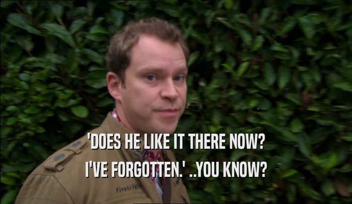 'DOES HE LIKE IT THERE NOW? I'VE FORGOTTEN.' ..YOU KNOW? 