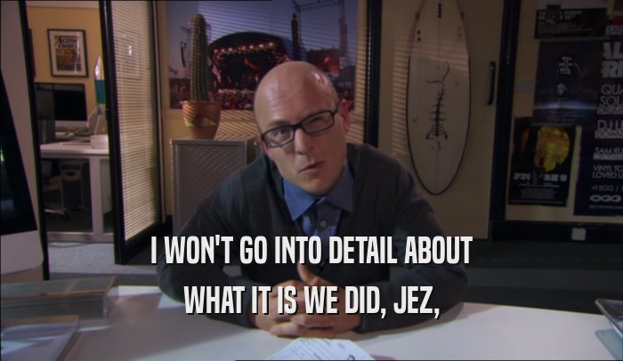 I WON'T GO INTO DETAIL ABOUT WHAT IT IS WE DID, JEZ, 