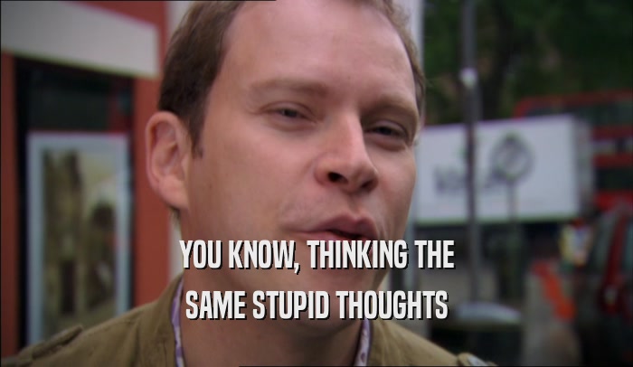 YOU KNOW, THINKING THE SAME STUPID THOUGHTS 