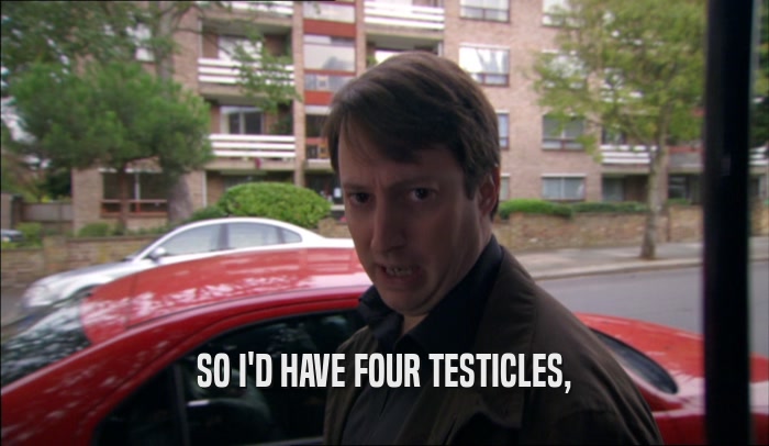 SO I'D HAVE FOUR TESTICLES,  