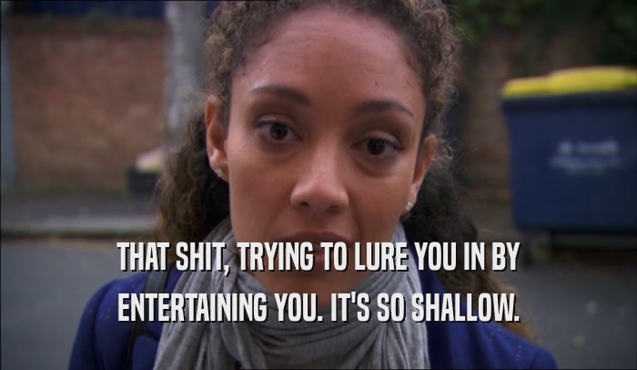 THAT SHIT, TRYING TO LURE YOU IN BY ENTERTAINING YOU. IT'S SO SHALLOW. 