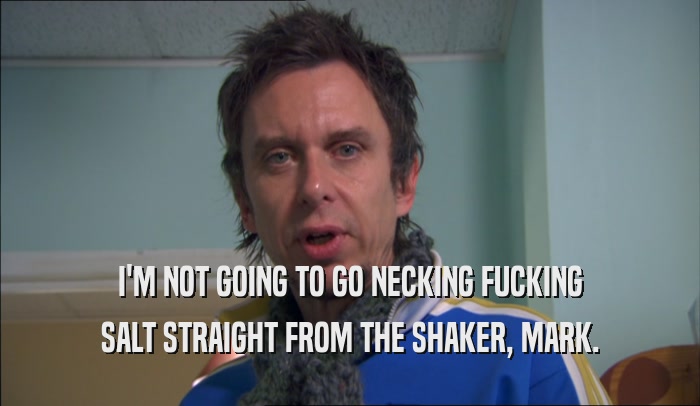 I'M NOT GOING TO GO NECKING FUCKING SALT STRAIGHT FROM THE SHAKER, MARK. 
